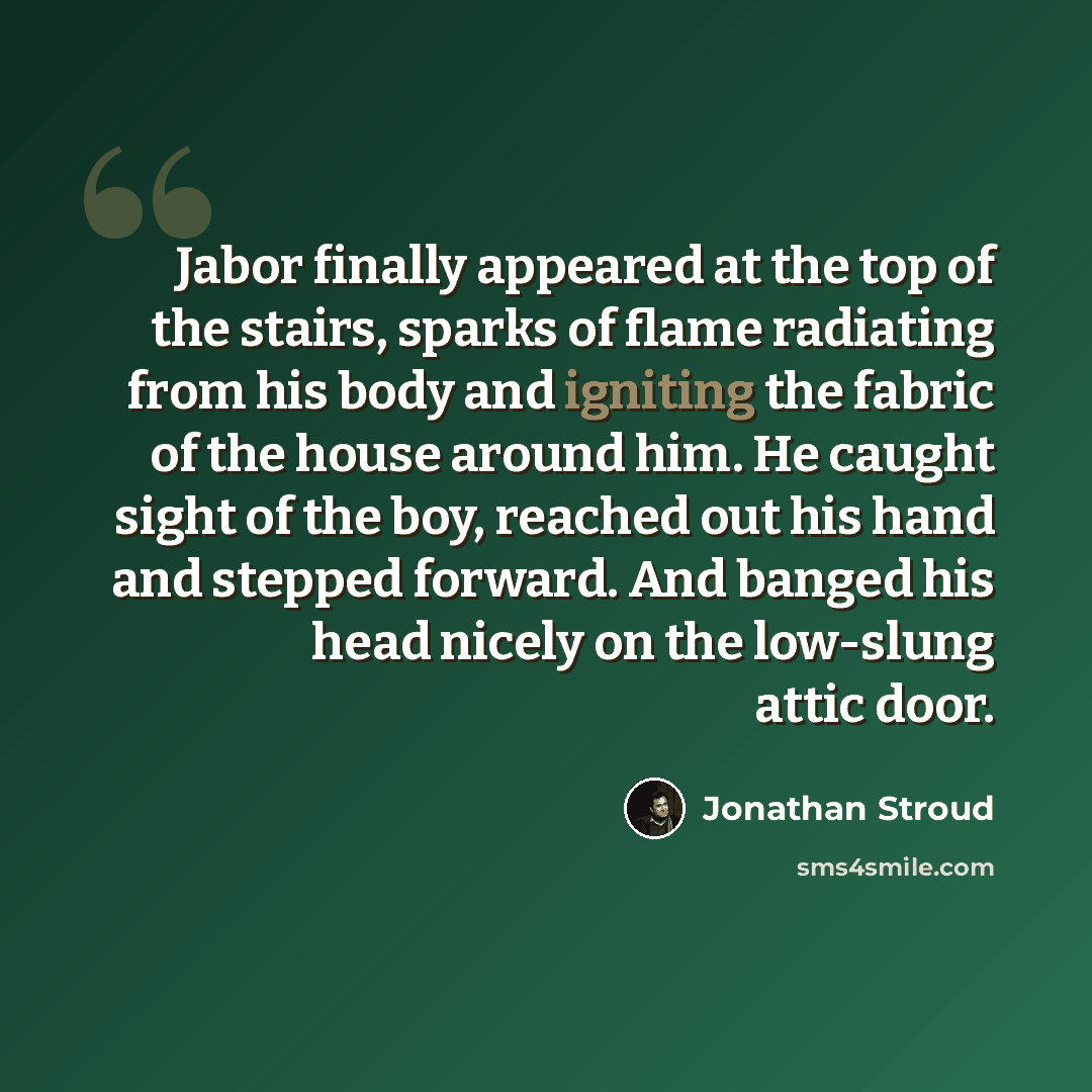 “Jabor finally appeared at the top of the stairs, sparks of flame radiating from his body and igniting the fabric of the house around him. He caught sight of the boy, reached out his hand and stepped forward. And banged his head nicely on the low-slung attic door.” quote by Jonathan Stroud