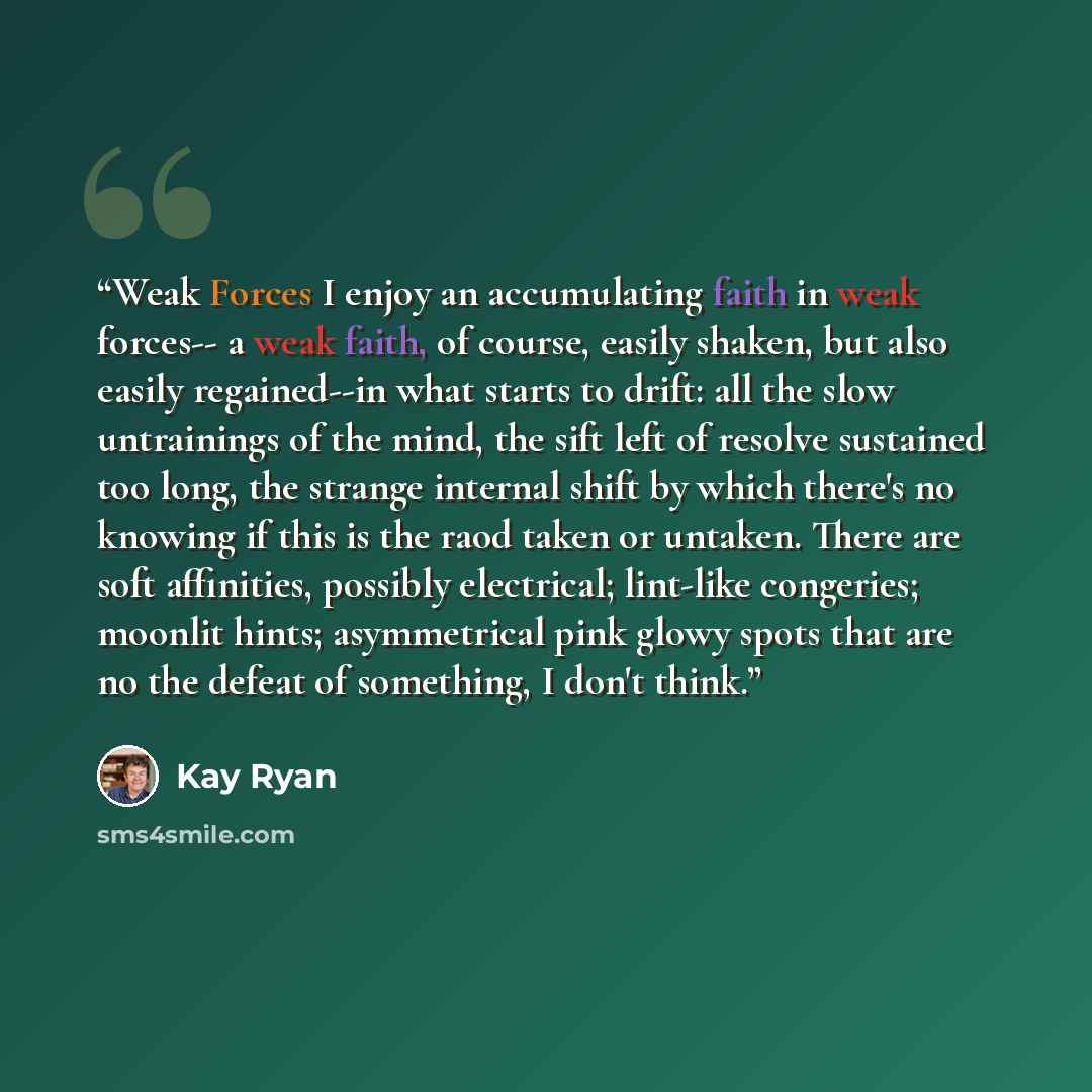 “Weak Forces I enjoy an accumulating faith in weak forces-- a weak faith, of course, easily shaken, but also easily regained--in what starts to drift: all the slow untrainings of the mind, the sift left of resolve sustained too long, the strange internal shift by which there's no knowing if this is…” quote by Kay Ryan