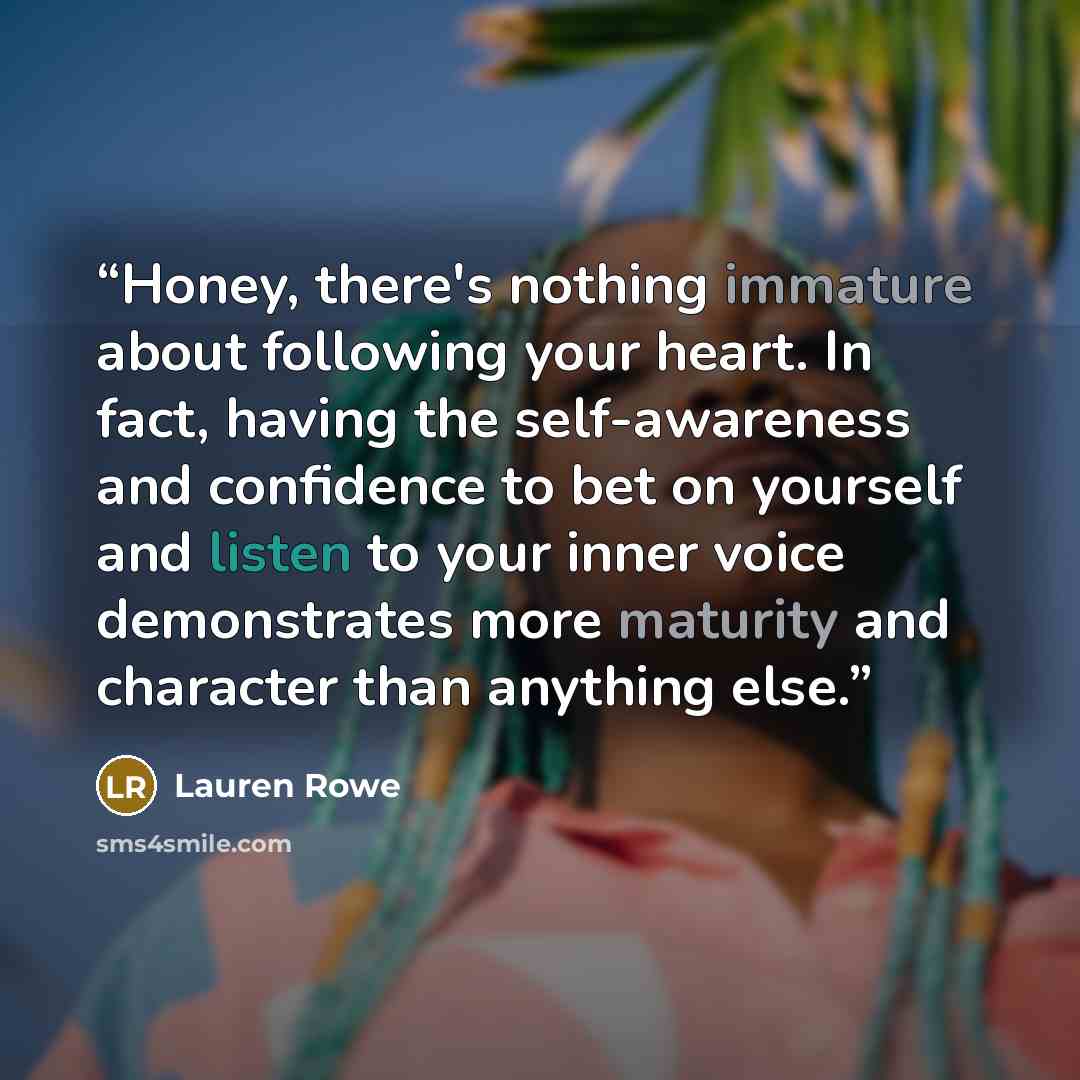 “Honey, there's nothing immature about following your heart. In fact, having the self-awareness and confidence to bet on yourself and listen to your inner voice demonstrates more maturity and character than anything else.” quote by Lauren Rowe