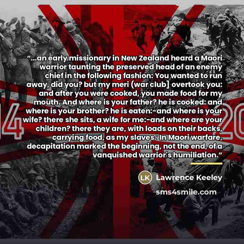 “...an early missionary in New Zealand heard a Maori warrior taunting the preserved head of an enemy chief in the following fashion: You wanted to run away, did you? but my meri (war club] overtook you: and after you were cooked, you made food for my mouth. And where is your father? he is cooked…” quote by Lawrence Keeley