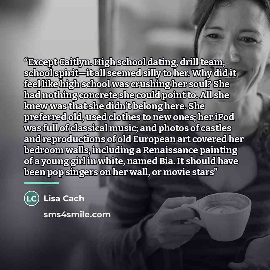 “Except Caitlyn. High school dating, drill team, school spirit—it all seemed silly to her. Why did it feel like high school was crushing her soul? She had nothing concrete she could point to. All she knew was that she didn’t belong here. She preferred old, used clothes to new ones; her iPod was…” quote by Lisa Cach