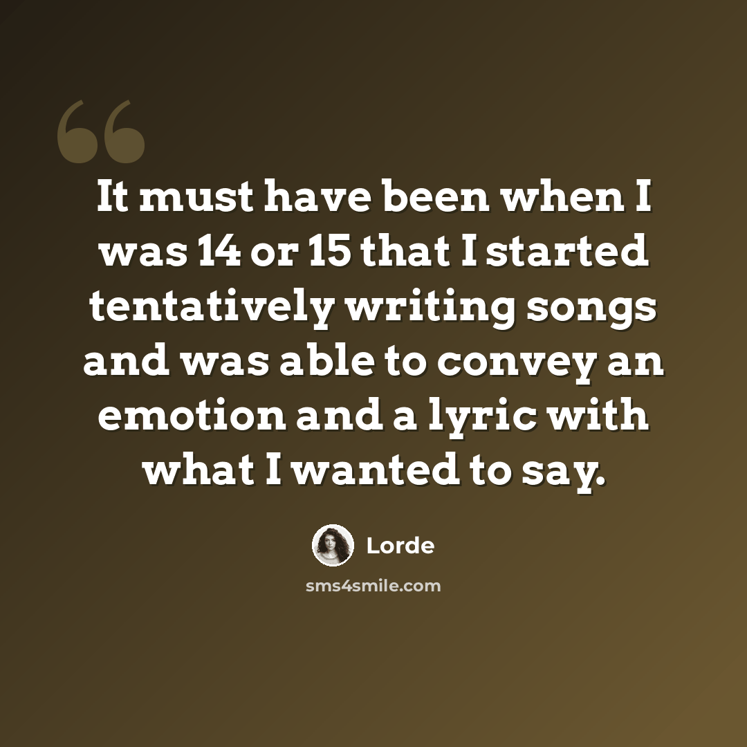 “It must have been when I was 14 or 15 that I started tentatively writing songs and was able to convey an emotion and a lyric with what I wanted to say.” quote by Lorde