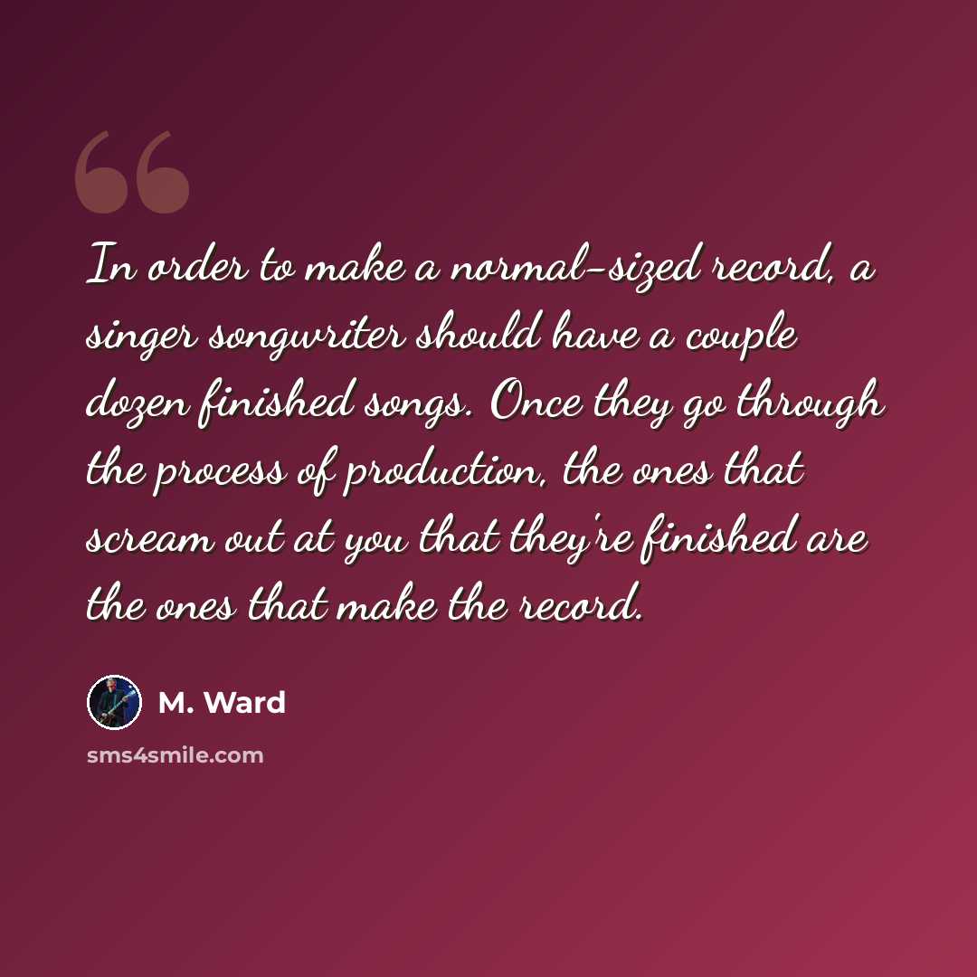 “In order to make a normal-sized record, a singer songwriter should have a couple dozen finished songs. Once they go through the process of production, the ones that scream out at you that they're finished are the ones that make the record.” quote by M. Ward