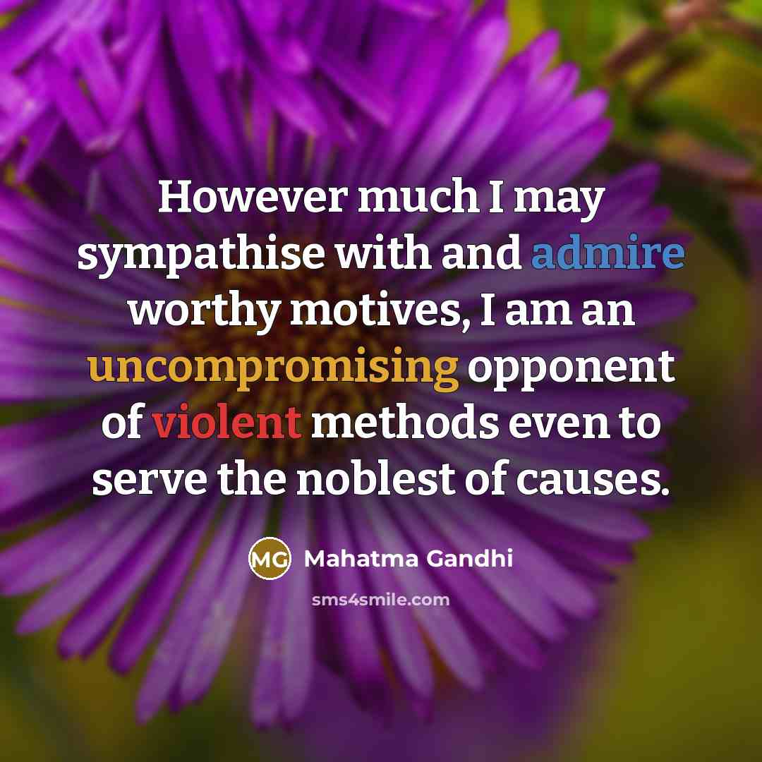 “However much I may sympathise with and admire worthy motives, I am an uncompromising opponent of violent methods even to serve the noblest of causes.” quote by Mahatma Gandhi