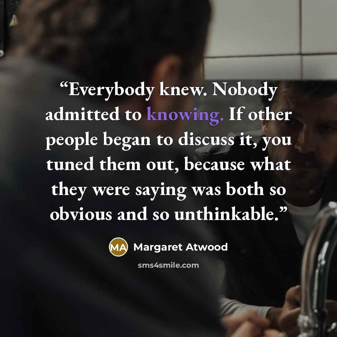 “Everybody knew. Nobody admitted to knowing. If other people began to discuss it, you tuned them out, because what they were saying was both so obvious and so unthinkable.” quote by Margaret Atwood