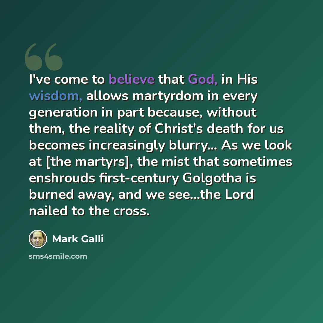 “I've come to believe that God, in His wisdom, allows martyrdom in every generation in part because, without them, the reality of Christ's death for us becomes increasingly blurry... As we look at [the martyrs], the mist that sometimes enshrouds first-century Golgotha is burned away, and we…” quote by Mark Galli