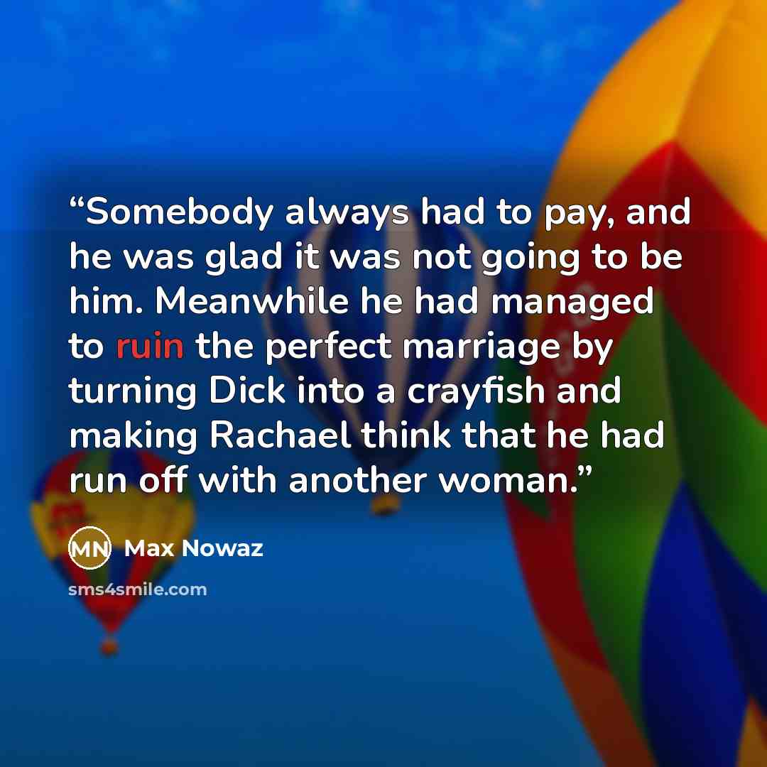 “Somebody always had to pay, and he was glad it was not going to be him. Meanwhile he had managed to ruin the perfect marriage by turning Dick into a crayfish and making Rachael think that he had run off with another woman.” quote by Max Nowaz