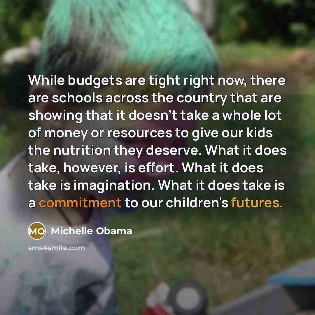 “While budgets are tight right now, there are schools across the country that are showing that it doesn't take a whole lot of money or resources to give our kids the nutrition they deserve. What it does take, however, is effort. What it does take is imagination. What it does take is a commitment to…” quote by Michelle Obama