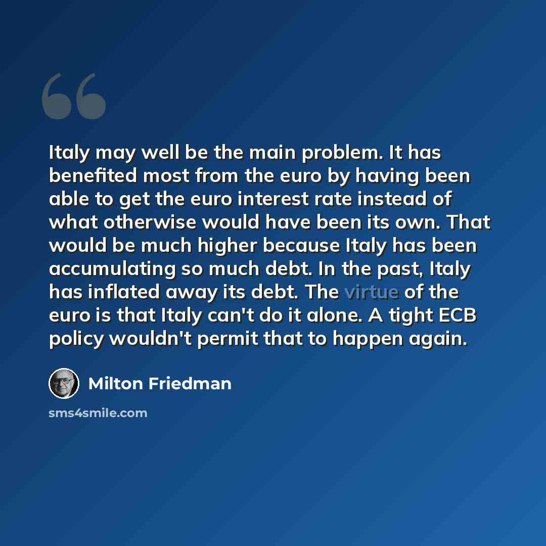 “Italy may well be the main problem. It has benefited most from the euro by having been able to get the euro interest rate instead of what otherwise would have been its own. That would be much higher because Italy has been accumulating so much debt. In the past, Italy has inflated away its debt…” quote by Milton Friedman