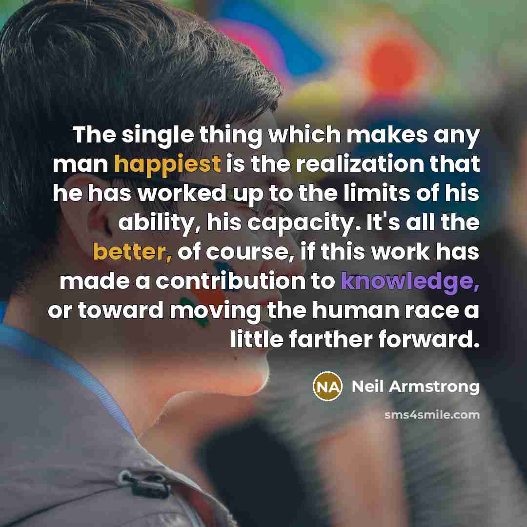 “The single thing which makes any man happiest is the realization that he has worked up to the limits of his ability, his capacity. It's all the better, of course, if this work has made a contribution to knowledge, or toward moving the human race a little farther forward.” quote by Neil Armstrong