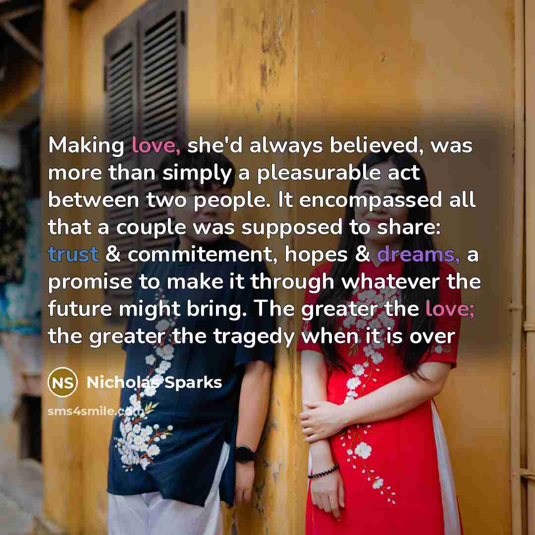 “Making love, she'd always believed, was more than simply a pleasurable act between two people. It encompassed all that a couple was supposed to share: trust & commitement, hopes & dreams, a promise to make it through whatever the future might bring. The greater the love; the greater the tragedy…” quote by Nicholas Sparks