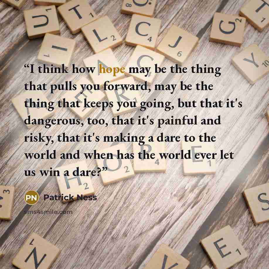 “I think how hope may be the thing that pulls you forward, may be the thing that keeps you going, but that it's dangerous, too, that it's painful and risky, that it's making a dare to the world and when has the world ever let us win a dare?” quote by Patrick Ness