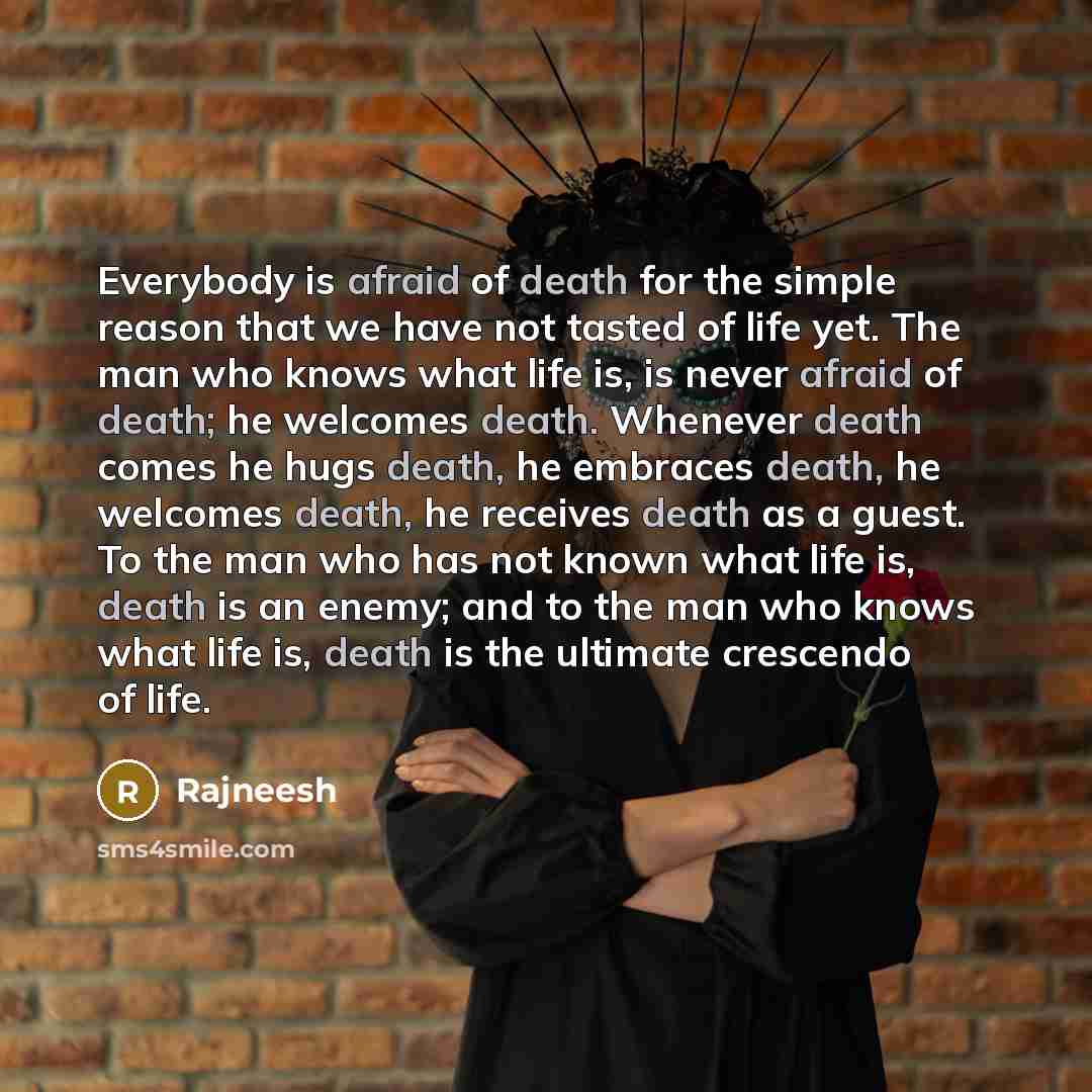“Everybody is afraid of death for the simple reason that we have not tasted of life yet. The man who knows what life is, is never afraid of death; he welcomes death. Whenever death comes he hugs death, he embraces death, he welcomes death, he receives death as a guest. To the man who has not known…” quote by Rajneesh