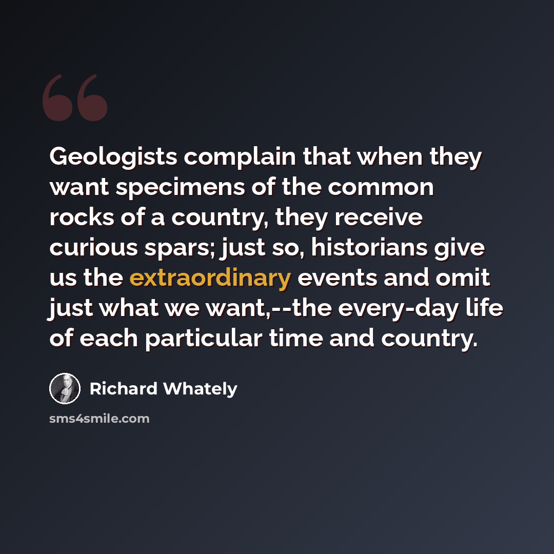 “Geologists complain that when they want specimens of the common rocks of a country, they receive curious spars; just so, historians give us the extraordinary events and omit just what we want,--the every-day life of each particular time and country.” quote by Richard Whately