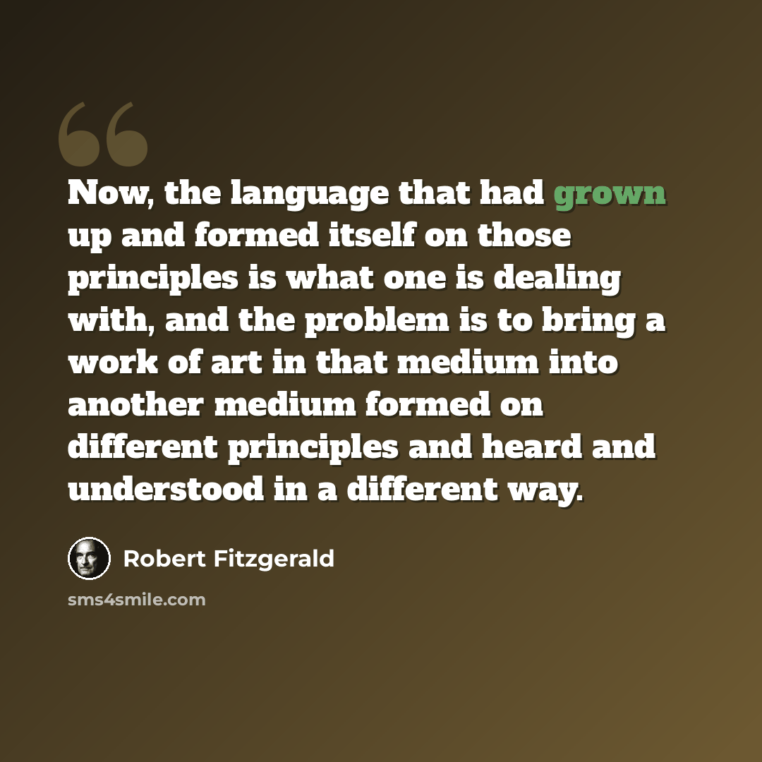 “Now, the language that had grown up and formed itself on those principles is what one is dealing with, and the problem is to bring a work of art in that medium into another medium formed on different principles and heard and understood in a different way.” quote by Robert Fitzgerald