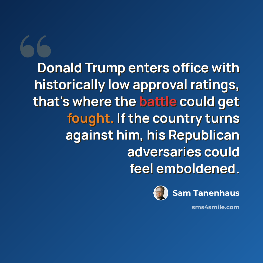 “Donald Trump enters office with historically low approval ratings, that's where the battle could get fought. If the country turns against him, his Republican adversaries could feel emboldened.” quote by Sam Tanenhaus