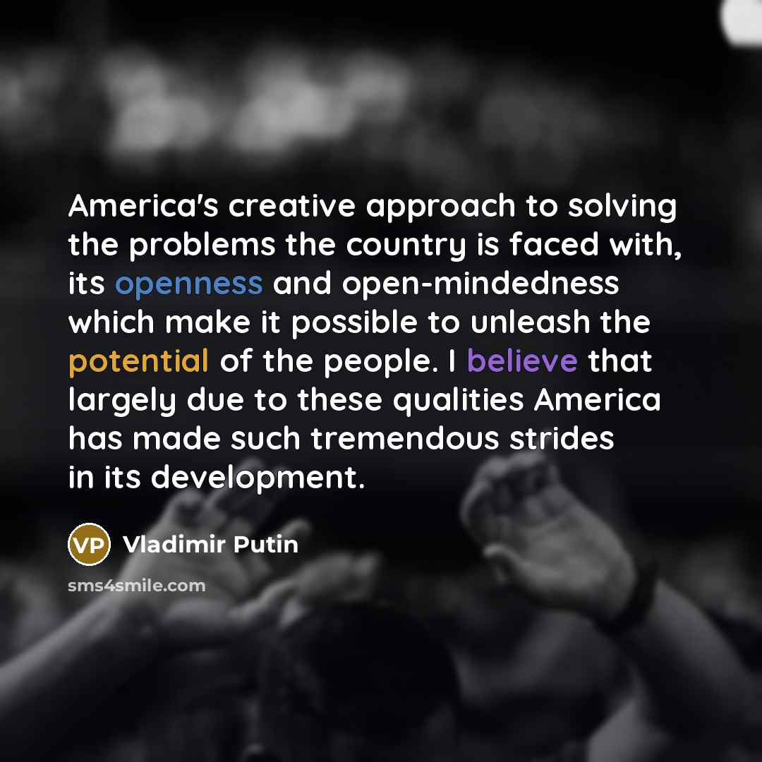“America's creative approach to solving the problems the country is faced with, its openness and open-mindedness which make it possible to unleash the potential of the people. I believe that largely due to these qualities America has made such tremendous strides in its development.” quote by Vladimir Putin