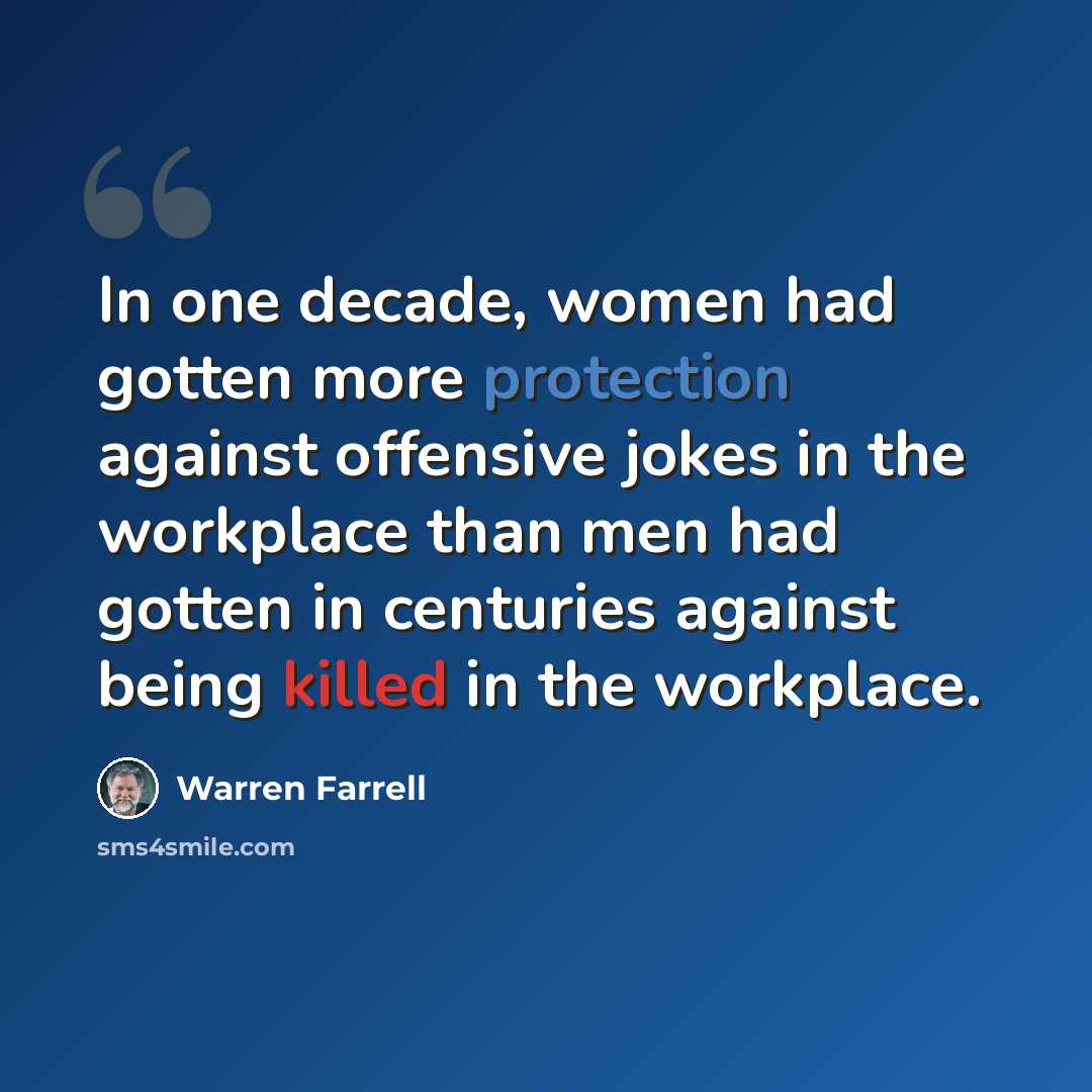 “In one decade, women had gotten more protection against offensive jokes in the workplace than men had gotten in centuries against being killed in the workplace.” quote by Warren Farrell