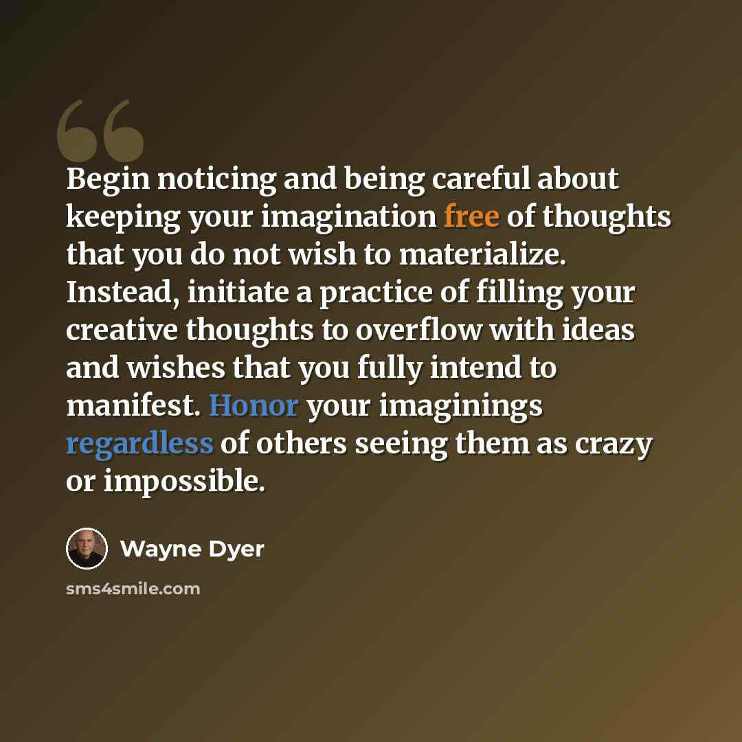 “Begin noticing and being careful about keeping your imagination free of thoughts that you do not wish to materialize. Instead, initiate a practice of filling your creative thoughts to overflow with ideas and wishes that you fully intend to manifest. Honor your imaginings regardless of others…” quote by Wayne Dyer