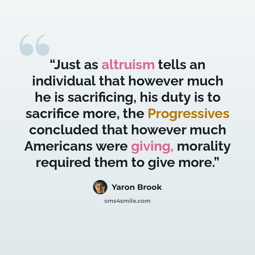 “Just as altruism tells an individual that however much he is sacrificing, his duty is to sacrifice more, the Progressives concluded that however much Americans were giving, morality required them to give more.” quote by Yaron Brook