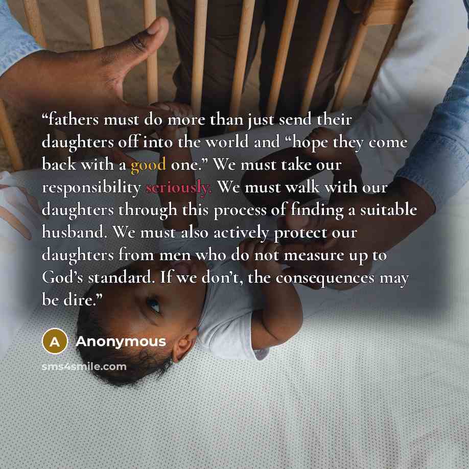 “fathers must do more than just send their daughters off into the world and “hope they come back with a good one.” We must take our responsibility seriously. We must walk with our daughters through this process of finding a suitable husband. We must also actively protect our daughters from men who…” quote by Anonymous