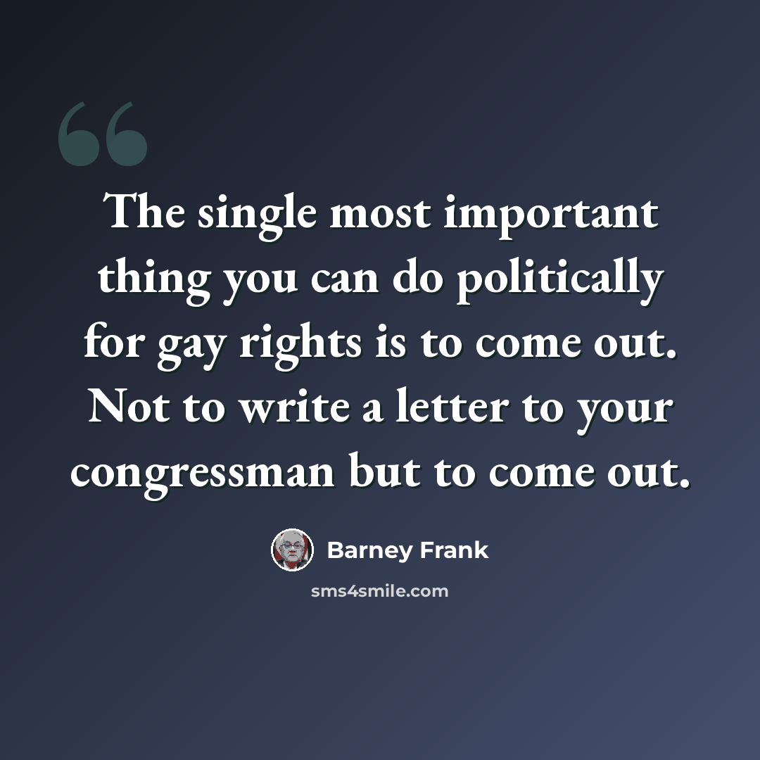 “The single most important thing you can do politically for gay rights is to come out. Not to write a letter to your congressman but to come out.” quote by Barney Frank