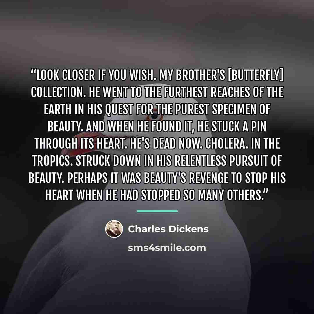 “Look closer if you wish. My brother's [butterfly] collection. He went to the furthest reaches of the earth in his quest for the purest specimen of beauty. And when he found it, he stuck a pin through its heart. He's dead now. Cholera. In the tropics. Struck down in his relentless pursuit of…” quote by Charles Dickens