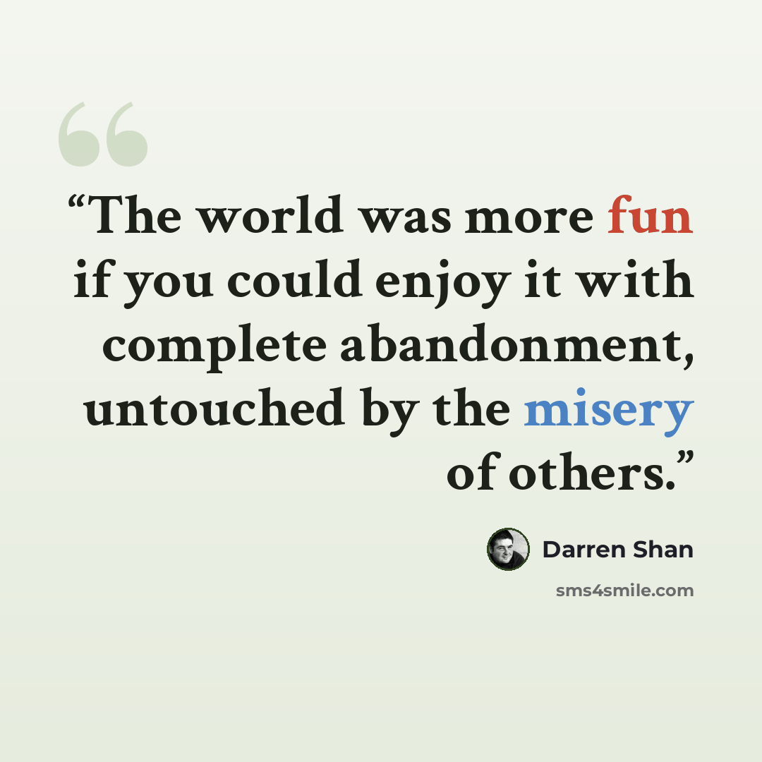 “The world was more fun if you could enjoy it with complete abandonment, untouched by the misery of others.” quote by Darren Shan