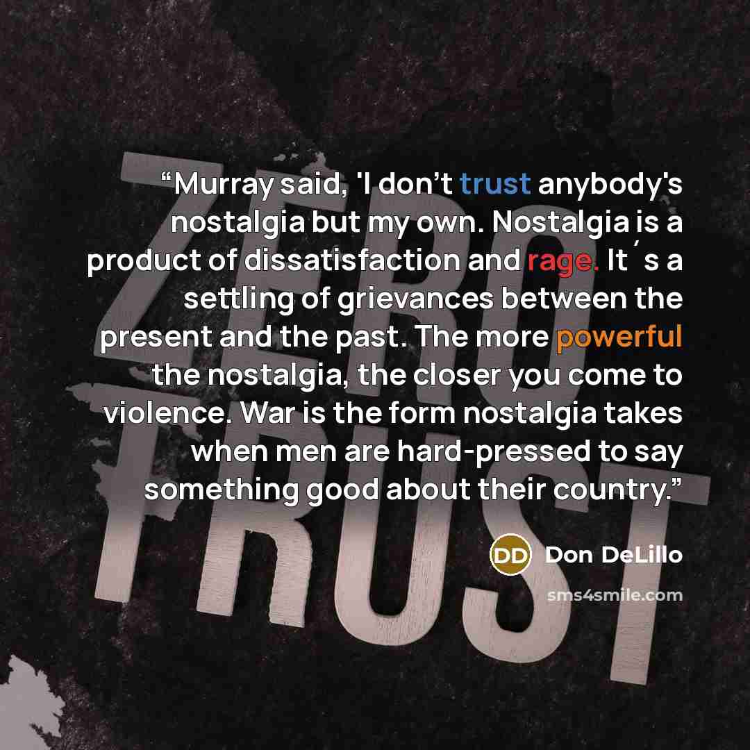 “Murray said, 'I don't trust anybody's nostalgia but my own. Nostalgia is a product of dissatisfaction and rage. It´s a settling of grievances between the present and the past. The more powerful the nostalgia, the closer you come to violence. War is the form nostalgia takes when men are…” quote by Don DeLillo