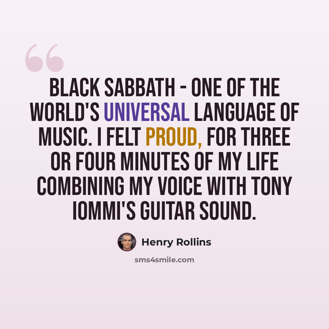 “Black Sabbath - one of the world's universal language of music. I felt proud, for three or four minutes of my life combining my voice with Tony Iommi's guitar sound.” quote by Henry Rollins