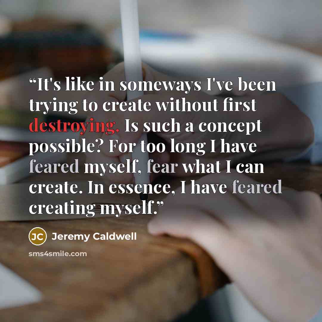 “It's like in someways I've been trying to create without first destroying. Is such a concept possible? For too long I have feared myself, fear what I can create. In essence, I have feared creating myself.” quote by Jeremy Caldwell