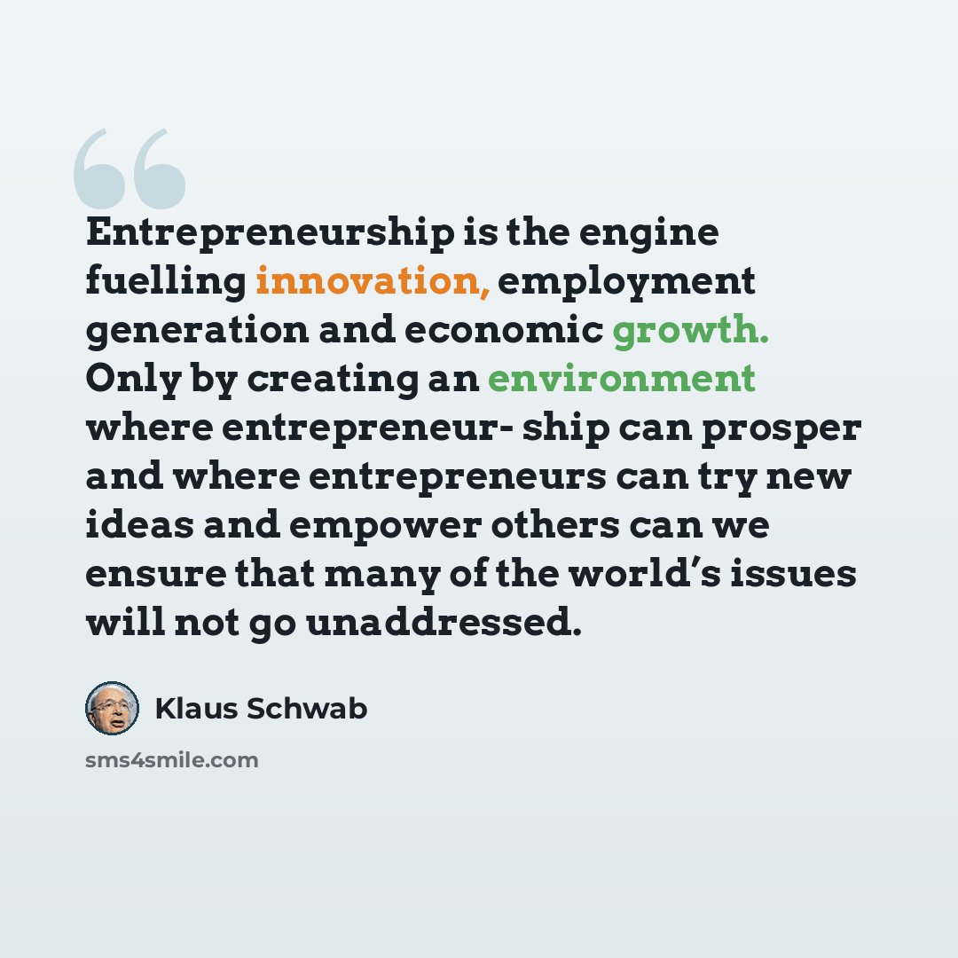 “Entrepreneurship is the engine fuelling innovation, employment generation and economic growth. Only by creating an environment where entrepreneur- ship can prosper and where entrepreneurs can try new ideas and empower others can we ensure that many of the world’s issues will not go unaddressed.” quote by Klaus Schwab