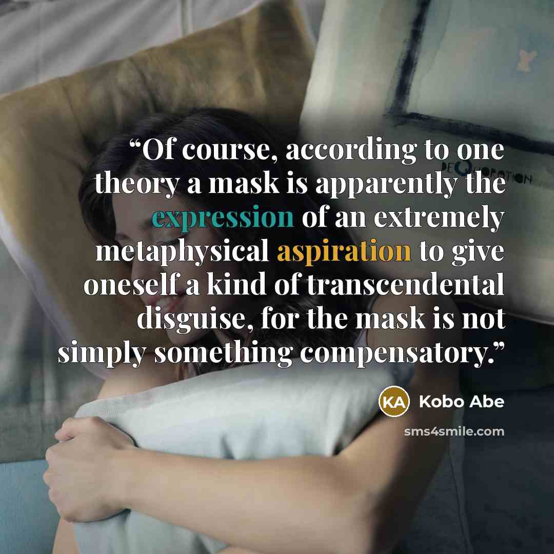 “Of course, according to one theory a mask is apparently the expression of an extremely metaphysical aspiration to give oneself a kind of transcendental disguise, for the mask is not simply something compensatory.” quote by Kōbō Abe