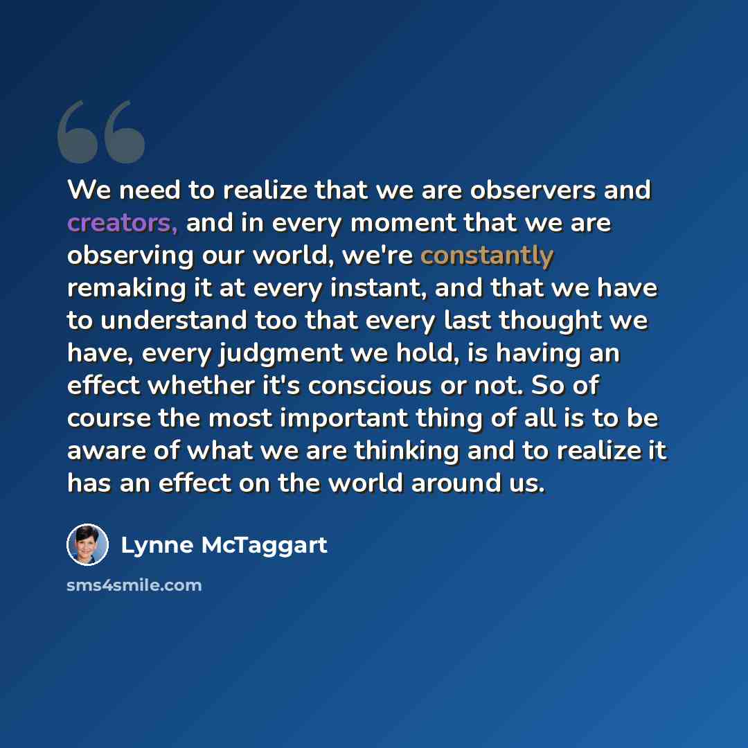 “We need to realize that we are observers and creators, and in every moment that we are observing our world, we're constantly remaking it at every instant, and that we have to understand too that every last thought we have, every judgment we hold, is having an effect whether it's conscious or not…” quote by Lynne McTaggart