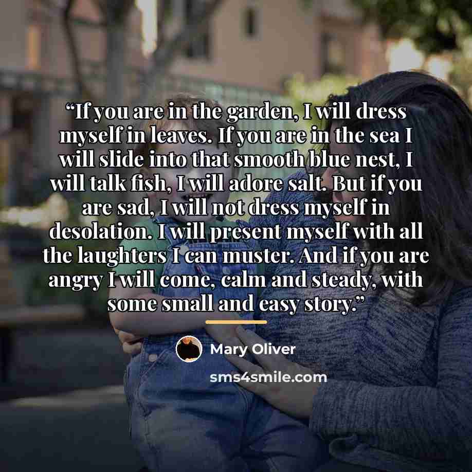 “If you are in the garden, I will dress myself in leaves. If you are in the sea I will slide into that smooth blue nest, I will talk fish, I will adore salt. But if you are sad, I will not dress myself in desolation. I will present myself with all the laughters I can muster. And if you are angry I…” quote by Mary Oliver
