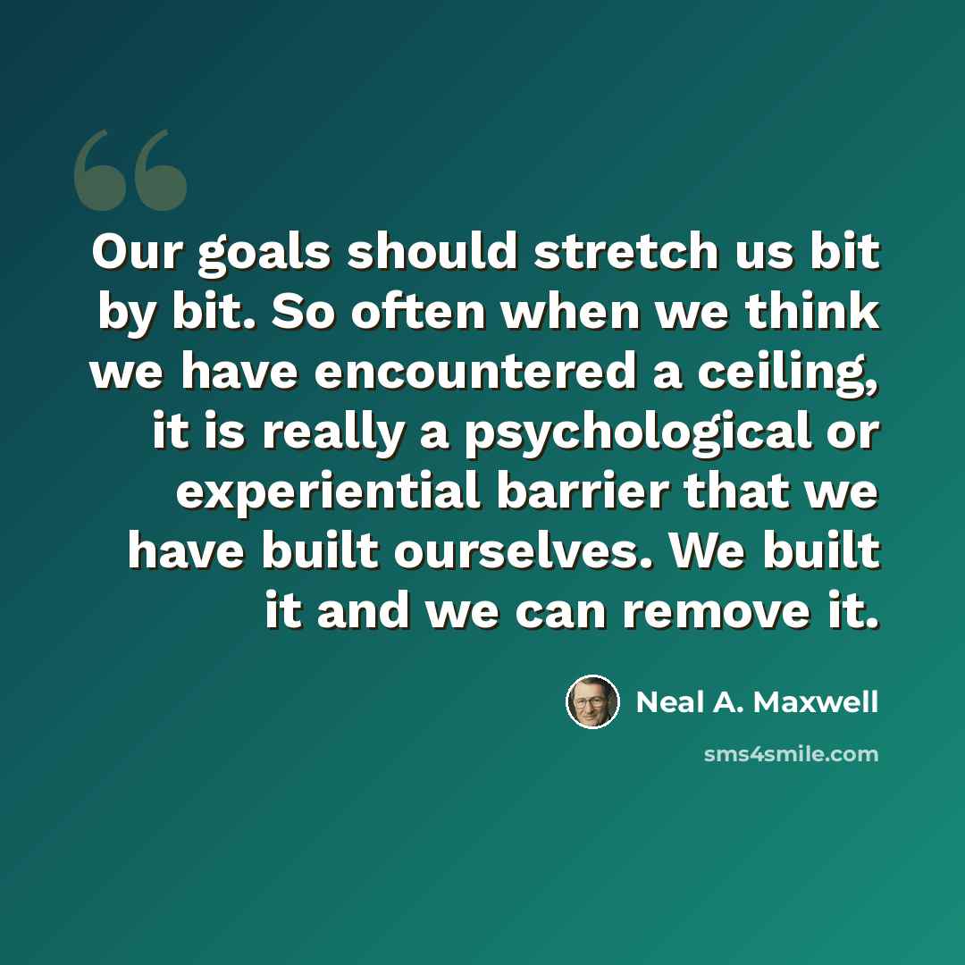 “Our goals should stretch us bit by bit. So often when we think we have encountered a ceiling, it is really a psychological or experiential barrier that we have built ourselves. We built it and we can remove it.” quote by Neal A. Maxwell