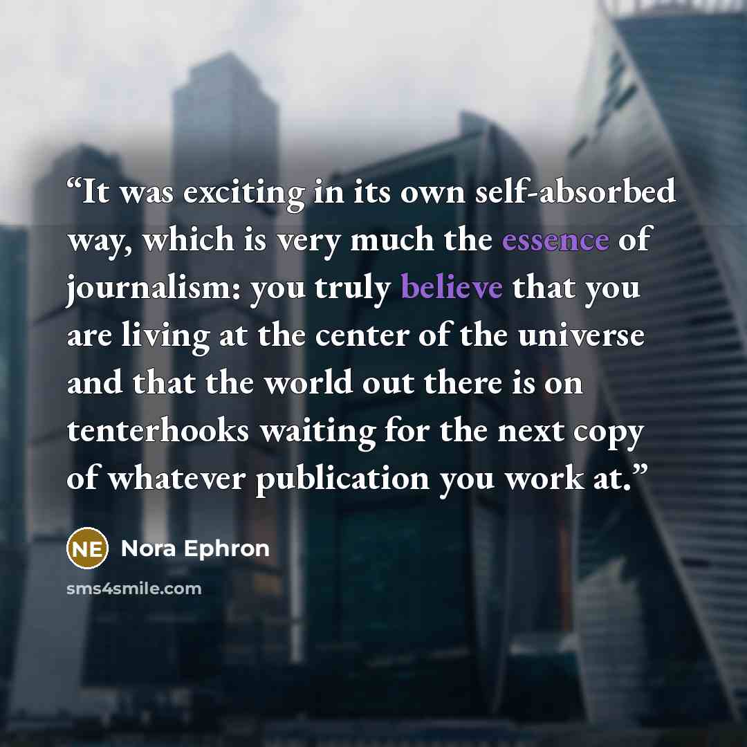 “It was exciting in its own self-absorbed way, which is very much the essence of journalism: you truly believe that you are living at the center of the universe and that the world out there is on tenterhooks waiting for the next copy of whatever publication you work at.” quote by Nora Ephron