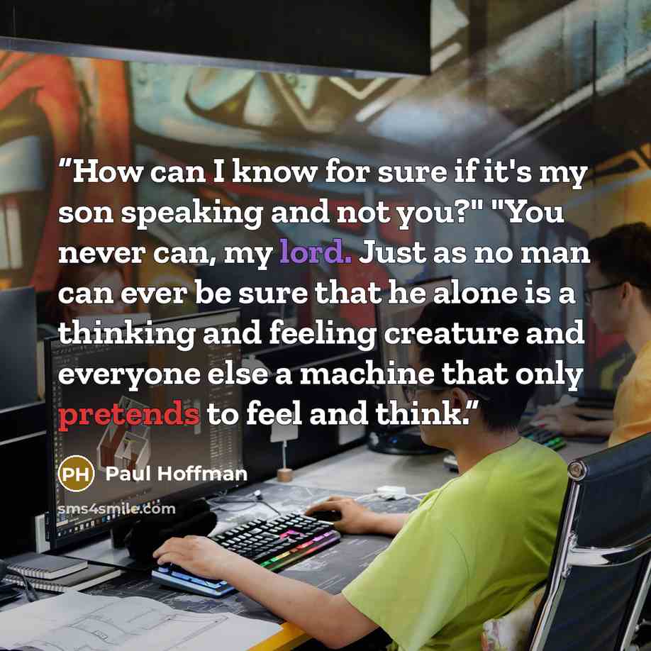 “How can I know for sure if it's my son speaking and not you?" "You never can, my lord. Just as no man can ever be sure that he alone is a thinking and feeling creature and everyone else a machine that only pretends to feel and think.” quote by Paul Hoffman