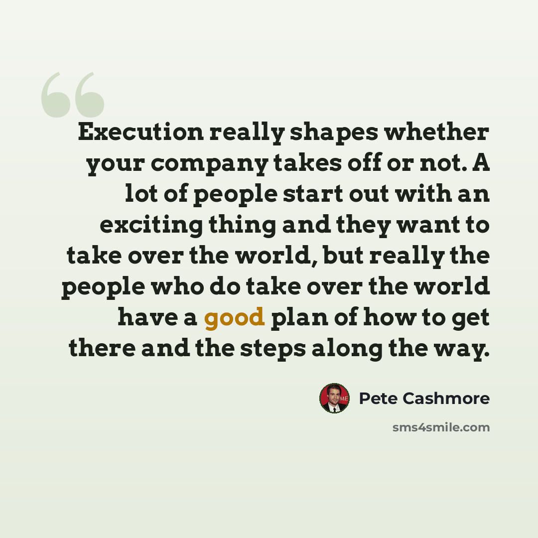 “Execution really shapes whether your company takes off or not. A lot of people start out with an exciting thing and they want to take over the world, but really the people who do take over the world have a good plan of how to get there and the steps along the way.” quote by Pete Cashmore