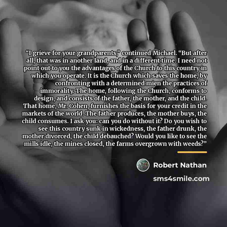 “I grieve for your grandparents,” continued Michael. “But after all, that was in another land, and in a different time. I need not point out to you the advantages of the Church to this country in which you operate. It is the Church which saves the home, by confronting with a determined mien the…” quote by Robert Nathan