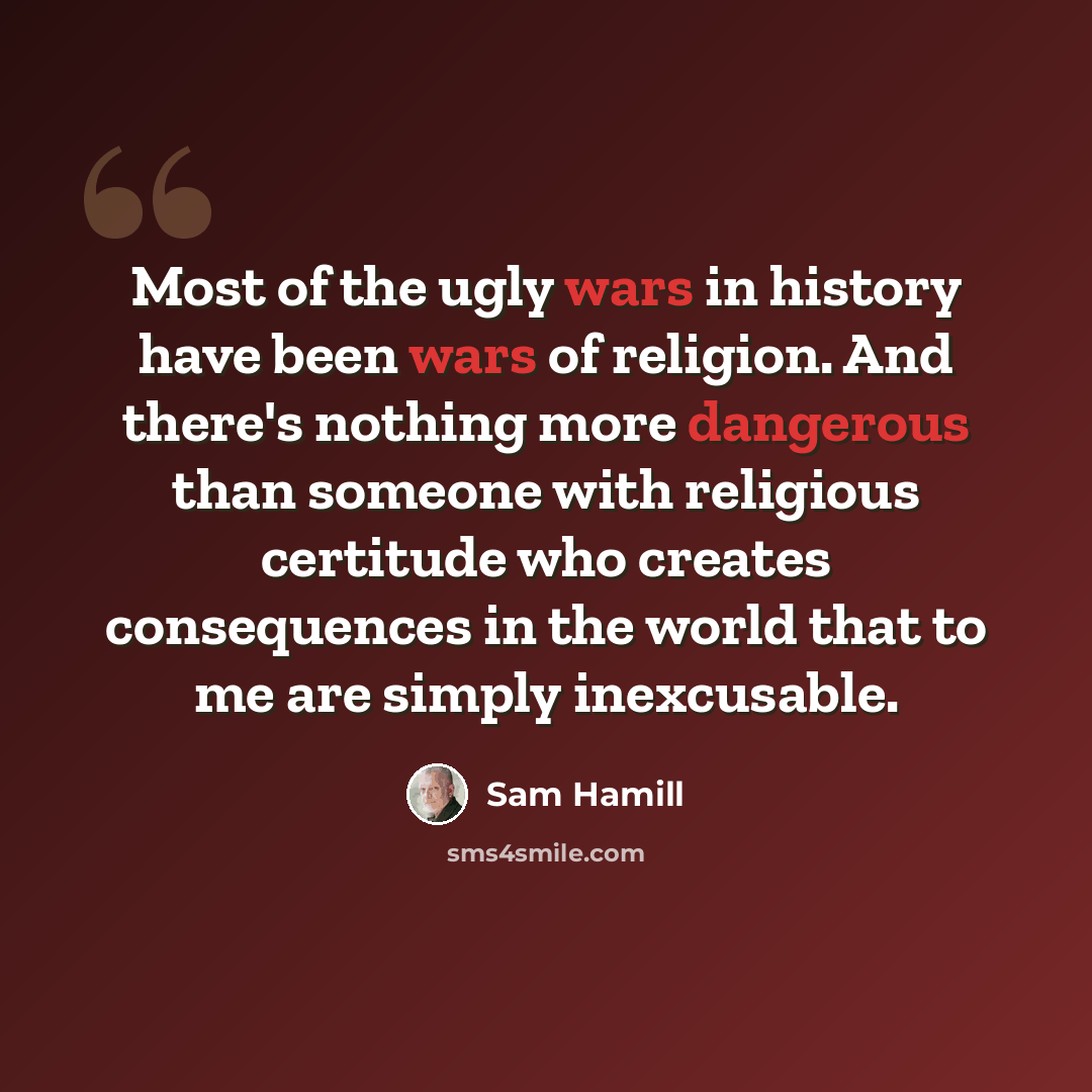 “Most of the ugly wars in history have been wars of religion. And there's nothing more dangerous than someone with religious certitude who creates consequences in the world that to me are simply inexcusable.” quote by Sam Hamill