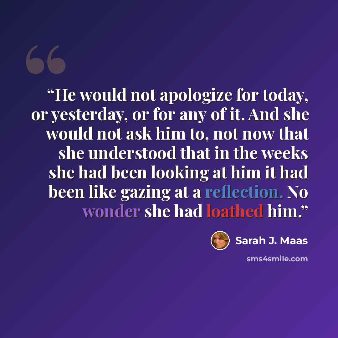 “He would not apologize for today, or yesterday, or for any of it. And she would not ask him to, not now that she understood that in the weeks she had been looking at him it had been like gazing at a reflection. No wonder she had loathed him.” quote by Sarah J. Maas