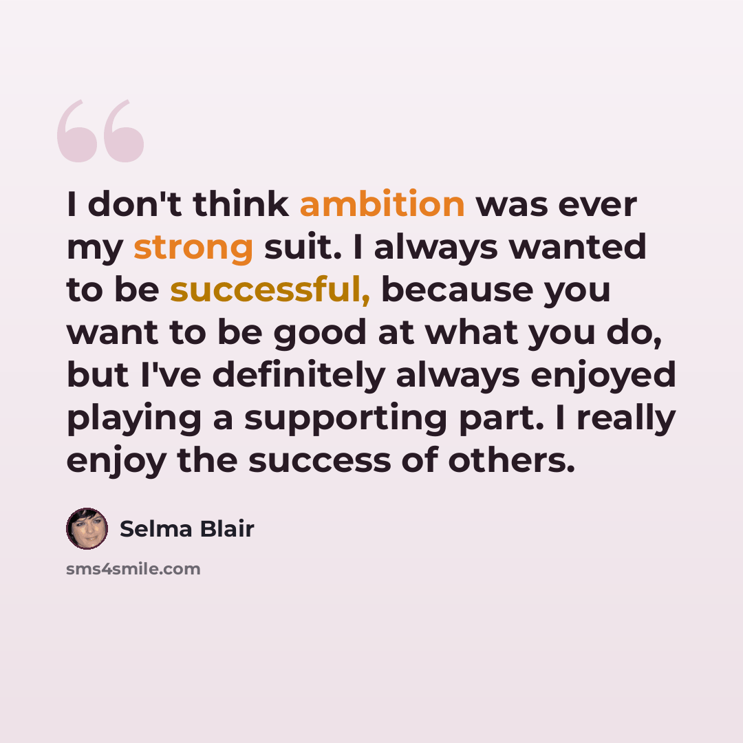 “I don't think ambition was ever my strong suit. I always wanted to be successful, because you want to be good at what you do, but I've definitely always enjoyed playing a supporting part. I really enjoy the success of others.” quote by Selma Blair