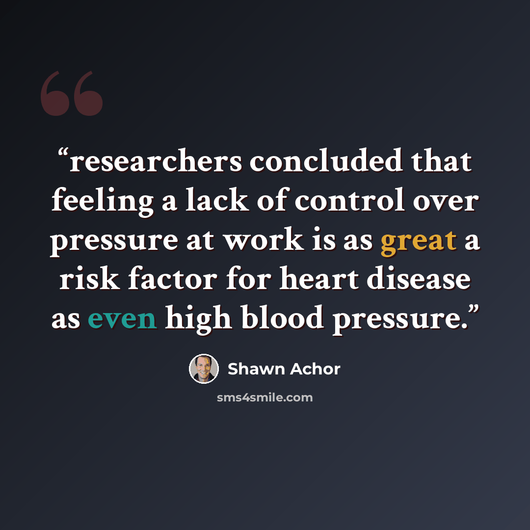 “researchers concluded that feeling a lack of control over pressure at work is as great a risk factor for heart disease as even high blood pressure.” quote by Shawn Achor