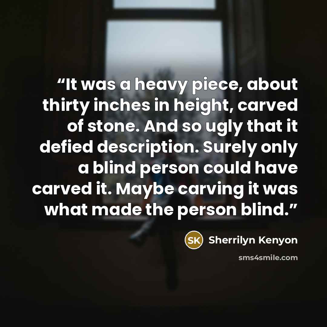 “It was a heavy piece, about thirty inches in height, carved of stone. And so ugly that it defied description. Surely only a blind person could have carved it. Maybe carving it was what made the person blind.” quote by Sherrilyn Kenyon