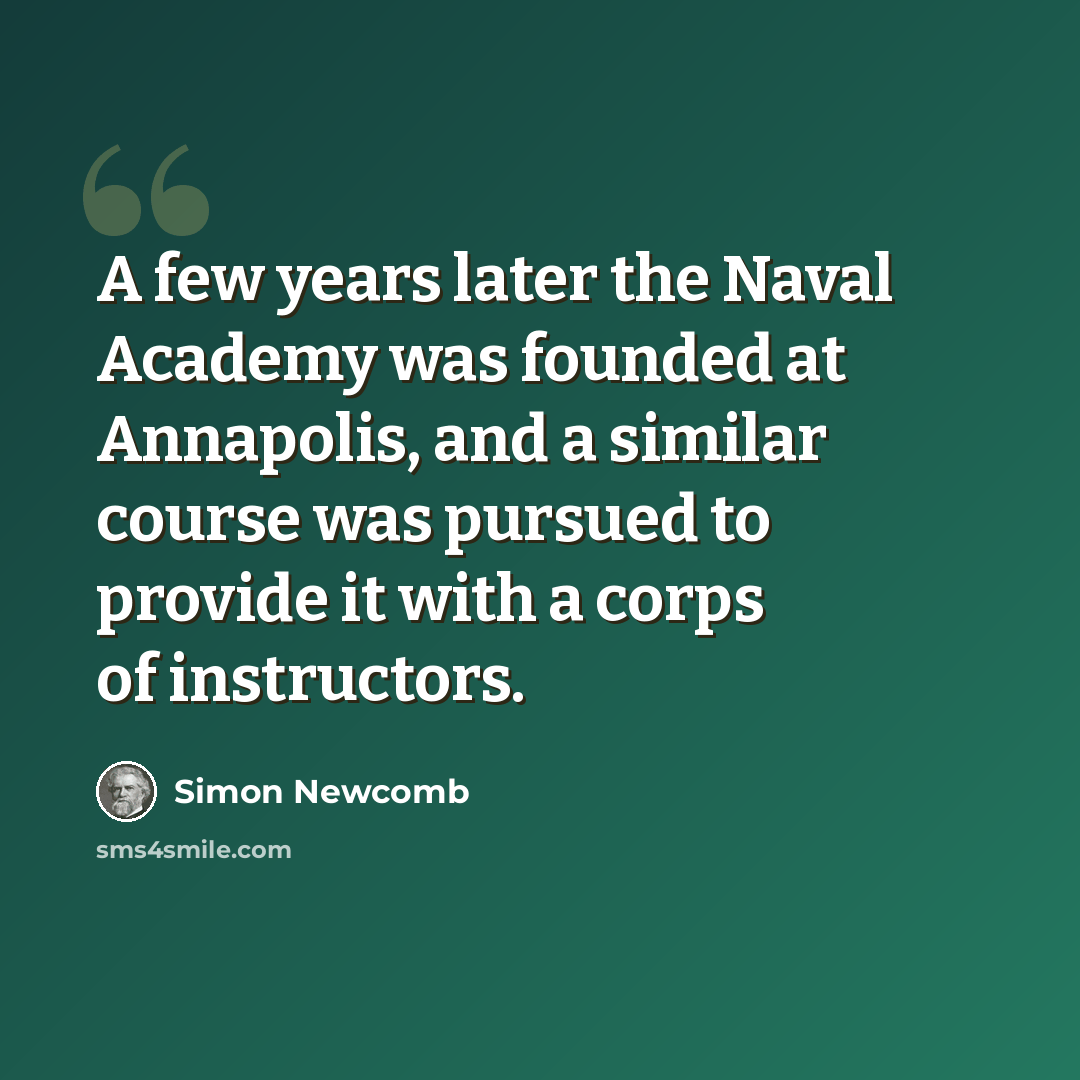 “A few years later the Naval Academy was founded at Annapolis, and a similar course was pursued to provide it with a corps of instructors.” quote by Simon Newcomb