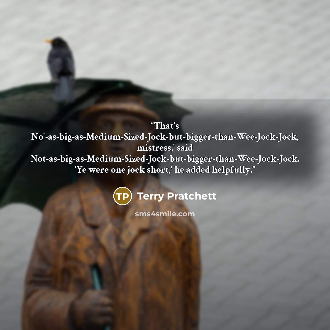 “That's No'-as-big-as-Medium-Sized-Jock-but-bigger-than-Wee-Jock-Jock, mistress,' said Not-as-big-as-Medium-Sized-Jock-but-bigger-than-Wee-Jock-Jock. 'Ye were one jock short,' he added helpfully.” quote by Terry Pratchett