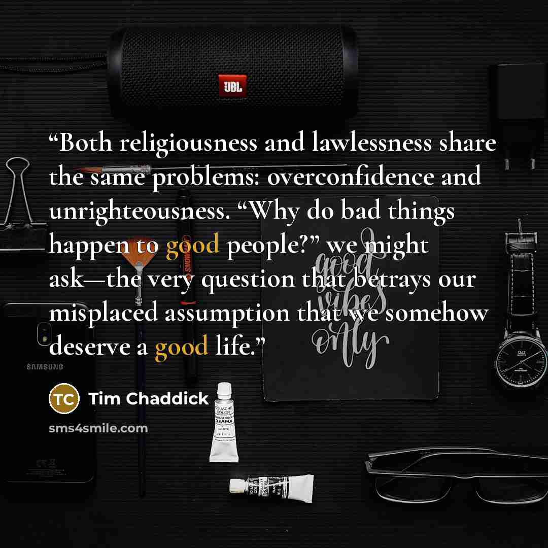 “Both religiousness and lawlessness share the same problems: overconfidence and unrighteousness. “Why do bad things happen to good people?” we might ask—the very question that betrays our misplaced assumption that we somehow deserve a good life.” quote by Tim Chaddick