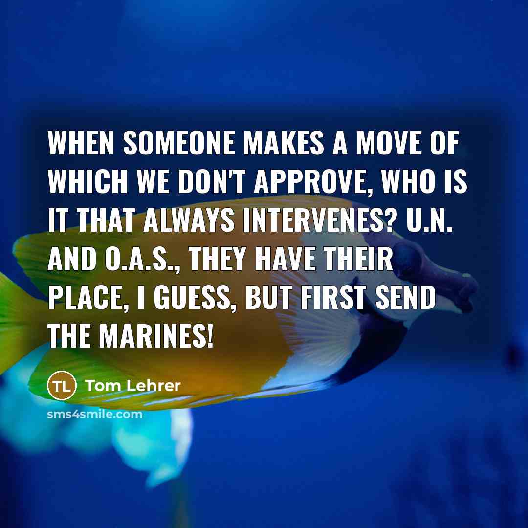 “When someone makes a move Of which we don't approve, Who is it that always intervenes? U.N. and O.A.S., They have their place, I guess, But first send the Marines!” quote by Tom Lehrer