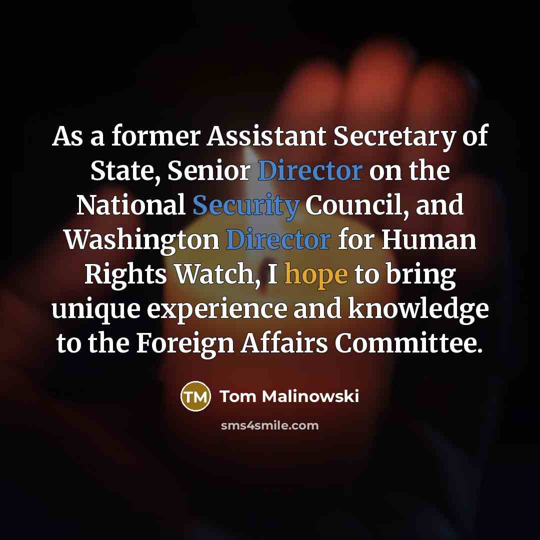 “As a former Assistant Secretary of State, Senior Director on the National Security Council, and Washington Director for Human Rights Watch, I hope to bring unique experience and knowledge to the Foreign Affairs Committee.” quote by Tom Malinowski
